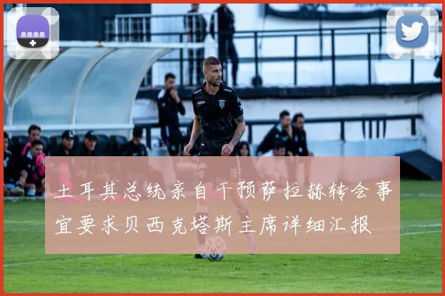 土耳其总统亲自干预萨拉赫转会事宜要求贝西克塔斯主席详细汇报
