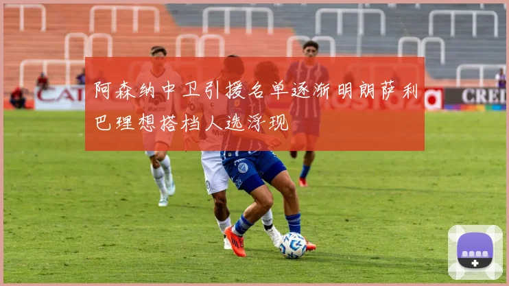 阿森纳中卫引援名单逐渐明朗萨利巴理想搭档人选浮现