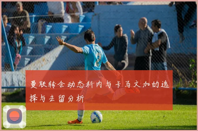 曼联转会动态科内与卡马文加的选择与去留分析