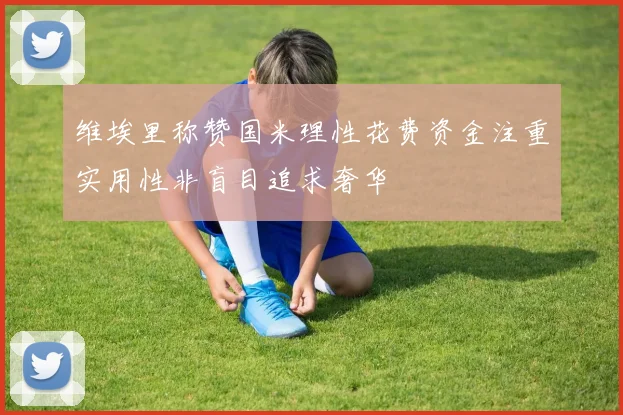 维埃里称赞国米理性花费资金注重实用性非盲目追求奢华