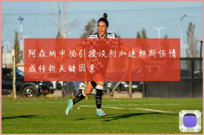 阿森纳中场引援谈判加速赖斯伤情成转折关键因素