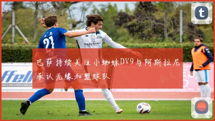巴萨持续关注小蜘蛛DV9与阿斯拉尼承认无缘加盟球队