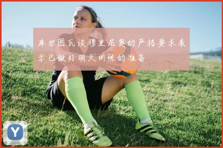 库尔图瓦谈穆里尼奥的严格要求表示已做好明天训练的准备