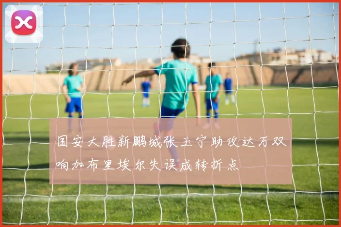 国安大胜新鹏城张玉宁助攻达万双响加布里埃尔失误成转折点