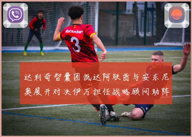 达利奇智囊团抵达阿联酋与安东尼奥展开对决伊万担任战略顾问助阵