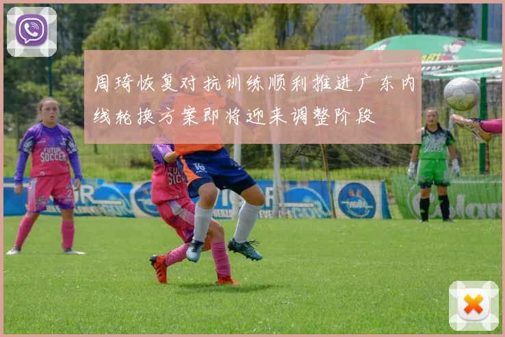 周琦恢复对抗训练顺利推进广东内线轮换方案即将迎来调整阶段