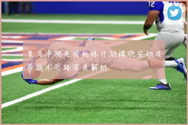 皇马中场老将轮休计划揭晓安切洛蒂战术思路深度解析